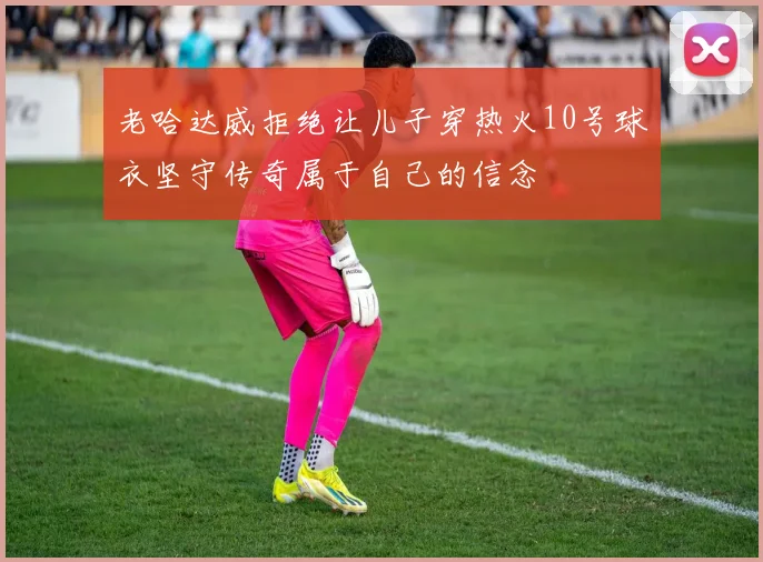 老哈达威拒绝让儿子穿热火10号球衣坚守传奇属于自己的信念