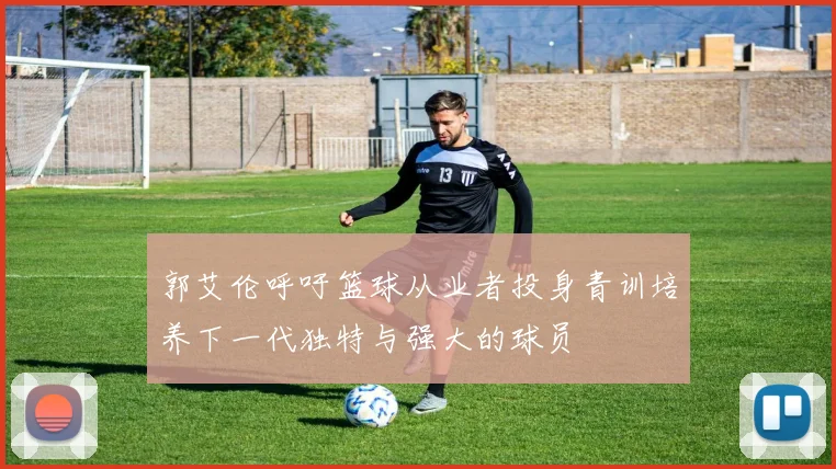 郭艾伦呼吁篮球从业者投身青训培养下一代独特与强大的球员