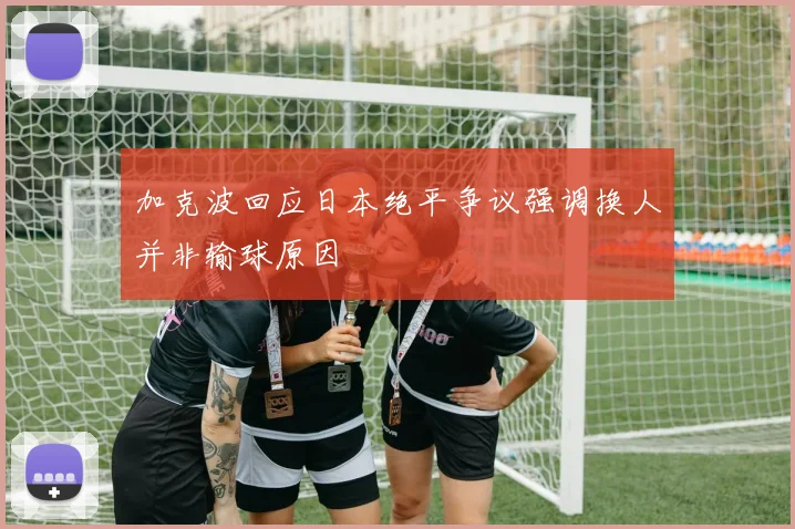 加克波回应日本绝平争议强调换人并非输球原因