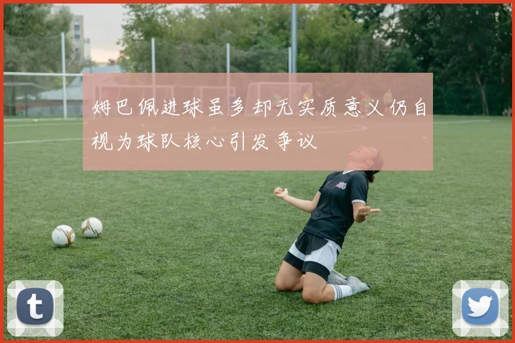 姆巴佩进球虽多却无实质意义仍自视为球队核心引发争议