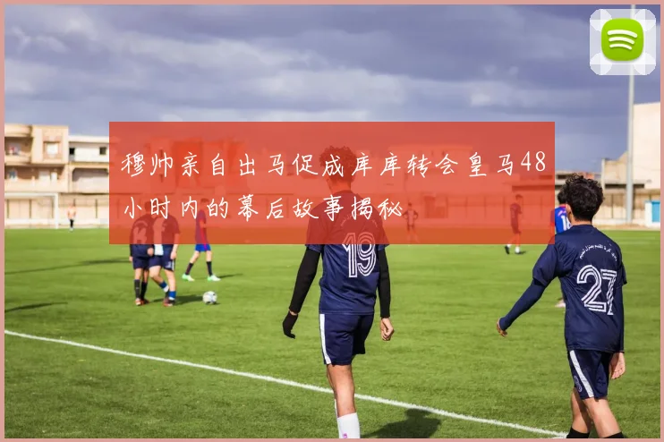穆帅亲自出马促成库库转会皇马48小时内的幕后故事揭秘