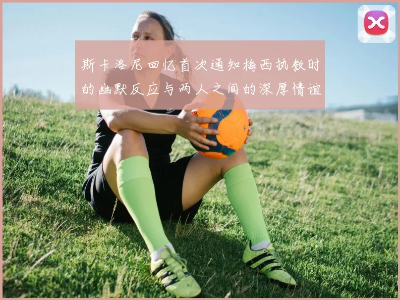 斯卡洛尼回忆首次通知梅西执教时的幽默反应与两人之间的深厚情谊