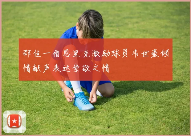 邵佳一借恩里克激励球员韦世豪倾情献声表达崇敬之情