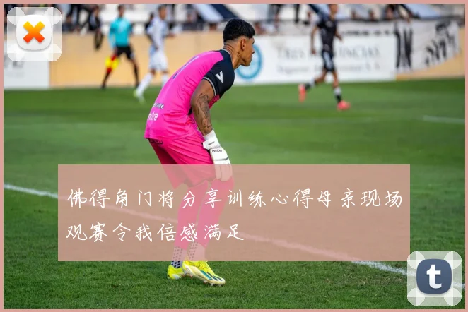 佛得角门将分享训练心得母亲现场观赛令我倍感满足