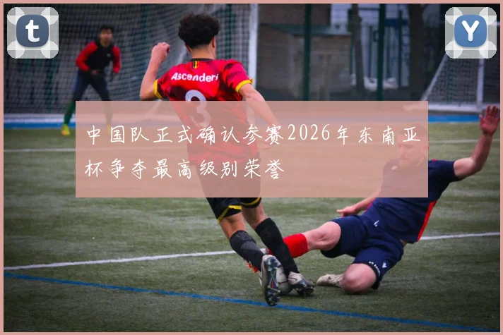 中国队正式确认参赛2026年东南亚杯争夺最高级别荣誉