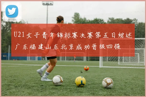 U21女子青年锦标赛决赛第五日综述广东福建山东北京成功晋级四强