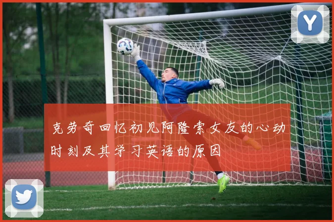 克劳奇回忆初见阿隆索女友的心动时刻及其学习英语的原因