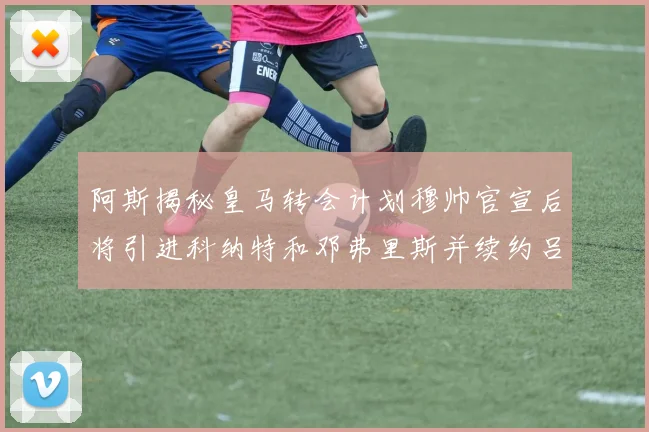 阿斯揭秘皇马转会计划穆帅官宣后将引进科纳特和邓弗里斯并续约吕迪格