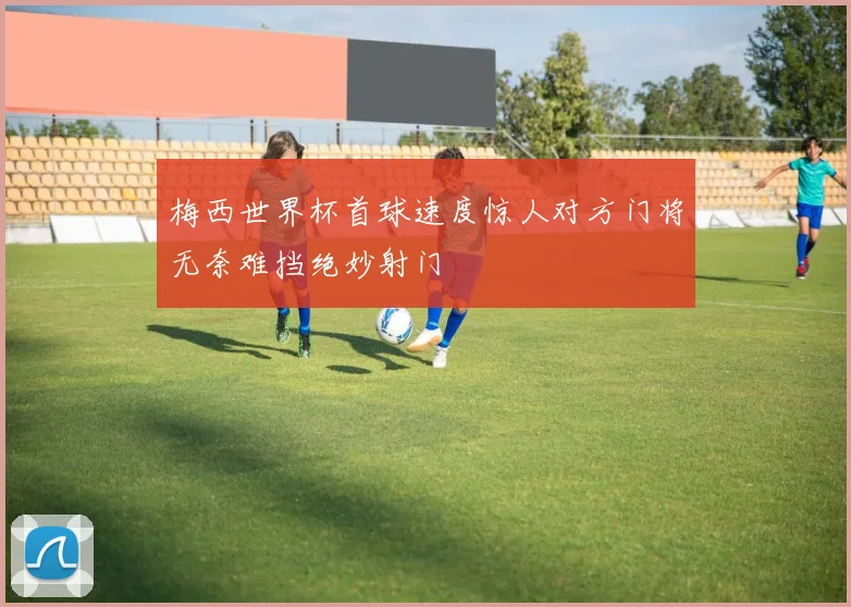 梅西世界杯首球速度惊人对方门将无奈难挡绝妙射门